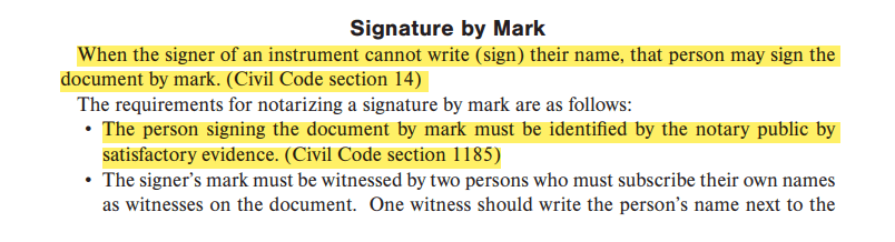 When the signer of an instrument cannot write (sign) their name, that person may sign the document by mark. (Civil Code section 14)The person signing the document by mark must be identified by the notary public by satisfactory evidence. (Civil Code section 1185)