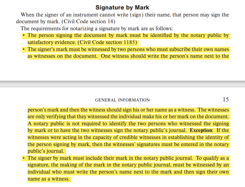 • The person signing the document by mark must be identifed by the notary public by satisfactory evidence. (Civil Code section 1185)• The signer’s mark must be witnessed by two persons who must subscribe their own names as witnesses on the document. One witness should write the person’s name next to the person’s mark and then the witness should sign his or her name as a witness. The witnesses are only verifying that they witnessed the individual make his or her mark on the document. A notary public is not required to identify the two persons who witnessed the signing by mark or to have the two witnesses sign the notary public’s journal. Exception: If the witnesses were acting in the capacity of credible witnesses in establishing the identity of the person signing by mark, then the witnesses’ signatures must be entered in the notary public’s journal.• The signer by mark must include their mark in the notary public journal. To qualify as a signature, the making of the mark in the notary public journal, must be witnessed by an individual who must write the person’s name next to the mark and then sign their own name as a witness.
