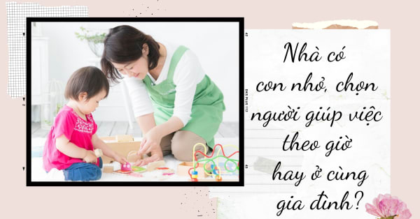 NHÀ CÓ CON NHỎ, CHỌN NGƯỜI GIÚP VIỆC THEO GIỜ HAY Ở CÙNG GIA ĐÌNH?